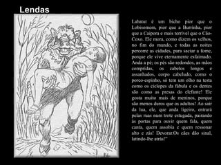 LendasLabatut é um bicho pior que o Lobisomem, pior que a Burrinha, pior que a Caipora e mais terrível que o Cão-Coxo. Ele mora, como dizem os velhos, no fim do mundo, e todas as noites percorre as cidades, para saciar a fome, porque ele vive eternamente esfaimado. Anda a pé; os pés são redondos, as mãos compridas, os cabelos longos e assanhados, corpo cabeludo, como o porco-espinho, só tem um olho na testa como os ciclopes da fábula e os dentes são como as presas do elefante! Ele gosta muito mais de meninos, porque são menos duros que os adultos! Ao sair da lua, ele, que anda ligeiro, entrará pelas ruas num trote estugada, pairando às portas para ouvir quem fala, quem canta, quem assobia e quem ressonar alto e zás! Devorar.Os cães dão sinal, latindo-lhe atrás!”