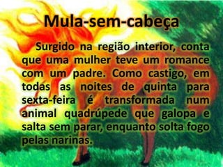 Mula-sem-cabeçaSurgido na região interior, conta que uma mulher teve um romance com um padre. Como castigo, em todas as noites de quinta para sexta-feira é transformada num animal quadrúpede que galopa e salta sem parar, enquanto solta fogo pelas narinas.