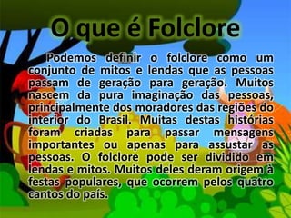 O que é FolclorePodemos definir o folclore como um conjunto de mitos e lendas que as pessoas passam de geração para geração. Muitos nascem da pura imaginação das pessoas, principalmente dos moradores das regiões do interior do Brasil. Muitas destas histórias foram criadas para passar mensagens importantes ou apenas para assustar as pessoas. O folclore pode ser dividido em lendas e mitos. Muitos deles deram origem à festas populares, que ocorrem pelos quatro cantos do país.