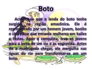 BotoAcredita-se que a lenda do boto tenha surgido na região amazônica. Ele é representado por um homem jovem, bonito e charmoso que encanta mulheres em bailes e festas. Após a conquista, leva as jovens para a beira de um rio e as engravida. Antes de a madrugada chegar, ele mergulha nas águas do rio para transformar-se em um boto.
