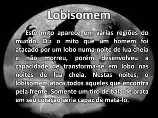 LobisomemEste mito aparece em várias regiões do mundo. Diz o mito que um homem foi atacado por um lobo numa noite de lua cheia e não morreu, porém desenvolveu a capacidade de transforma-se em lobo nas noites de lua cheia. Nestas noites, o lobisomem ataca todos aqueles que encontra pela frente. Somente um tiro de bala de prata em seu coração seria capaz de matá-lo.