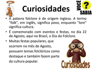CuriosidadesA palavra folclore é de origem inglesa. A termo "folk", em inglês, significa povo, enquanto "lore" significa cultura.É comemorado com eventos e festas, no dia 22 de Agosto, aqui no Brasil, o Dia do Folclore.Muitas festas populares, que 	ocorrem no mês de Agosto, possuem temas folclóricos como destaque e também fazem parte da cultura popular.
