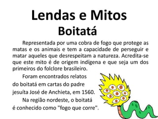 Lendas e MitosBoitatá.	Representada por uma cobra de fogo que protege as matas e os animais e tem a capacidade de perseguir e matar aqueles que desrespeitam a natureza. Acredita-se que este mito é de origem indígena e que seja um dos primeiros do folclore brasileiro. 	Foram encontrados relatosdo boitatá em cartas do padrejesuíta José de Anchieta, em 1560. 		Na região nordeste, o boitatá 	é conhecido como "fogo que corre".