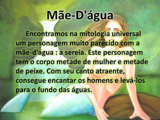 Mãe-D'águaEncontramos na mitologia universal um personagem muito parecido com a mãe-d'água : a sereia. Este personagem tem o corpo metade de mulher e metade de peixe. Com seu canto atraente, consegue encantar os homens e levá-los para o fundo das águas.