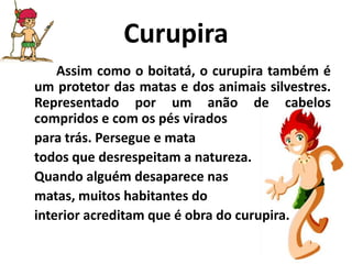 CurupiraAssim como o boitatá, o curupira também é um protetor das matas e dos animais silvestres. Representado por um anão de cabelos compridos e com os pés viradospara trás. Persegue e mata todos que desrespeitam a natureza. Quando alguém desaparece nas matas, muitos habitantes do interior acreditam que é obra do curupira.