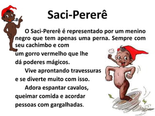 Saci-PererêO Saci-Pererê é representado por um menino negro que tem apenas uma perna. Sempre com seu cachimbo e com um gorro vermelho que lhe dá poderes mágicos. 	Vive aprontando travessuras e se diverte muito com isso. 	Adora espantar cavalos, queimar comida e acordar pessoas com gargalhadas.
