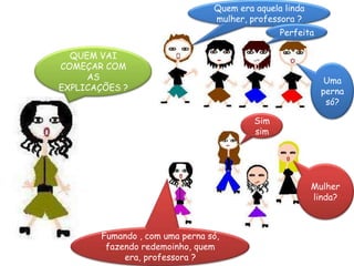 Quem era aquela linda mulher, professora ?PerfeitaQUEM VAI COMEÇAR COM AS EXPLICAÇÕES ?Uma perna só? Sim sim Mulher linda?Fumando , com uma perna só, fazendo redemoinho, quem era, professora ?