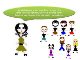 Aquela linda moça, se chama Iara , e como diz a lenda hipnotiza homens , garotos e meninos para o fundo do mar com sua linda voz, assim , matando-os .