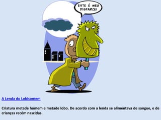A Lenda do Lobisomem
Criatura metade homem e metade lobo. De acordo com a lenda se alimentava de sangue, e de
crianças recém nascidas.
 