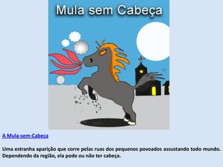 A Mula-sem-Cabeça
Uma estranha aparição que corre pelas ruas dos pequenos povoados assustando todo mundo.
Dependendo da região, ela pode ou não ter cabeça.
 