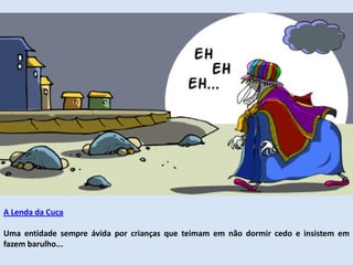 A Lenda da Cuca
Uma entidade sempre ávida por crianças que teimam em não dormir cedo e insistem em
fazem barulho...
 