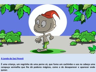 A Lenda do Saci Pererê
É uma criança, um negrinho de uma perna só, que fuma um cachimbo e usa na cabeça uma
carapuça vermelha que lhe dá poderes mágicos, como o de desaparecer e aparecer onde
quiser.
 