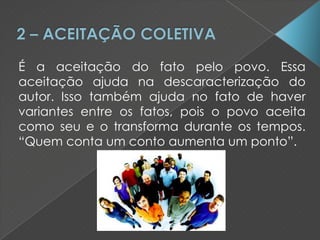 É a aceitação do fato pelo povo. Essa
aceitação ajuda na descaracterização do
autor. Isso também ajuda no fato de haver
variantes entre os fatos, pois o povo aceita
como seu e o transforma durante os tempos.
“Quem conta um conto aumenta um ponto”.
 