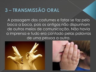 A passagem dos costumes e fatos se faz pelo
boca a boca, pois os antigos não dispunham
de outros meios de comunicação. Não havia
a imprensa e tudo era contado pelas palavras
de uma pessoa a outra.
 