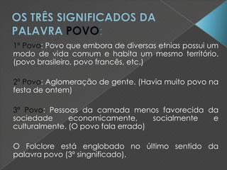 1º Povo: Povo que embora de diversas etnias possui um
modo de vida comum e habita um mesmo território.
(povo brasileiro, povo francês, etc.)
2º Povo: Aglomeração de gente. (Havia muito povo na
festa de ontem)
3º Povo: Pessoas da camada menos favorecida da
sociedade economicamente, socialmente e
culturalmente. (O povo fala errado)
O Folclore está englobado no último sentido da
palavra povo (3º singnificado).
 