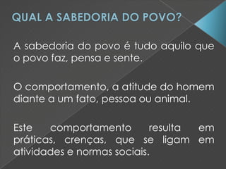 A sabedoria do povo é tudo aquilo que
o povo faz, pensa e sente.
O comportamento, a atitude do homem
diante a um fato, pessoa ou animal.
Este comportamento resulta em
práticas, crenças, que se ligam em
atividades e normas sociais.
 
