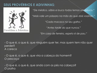 “De médico, sábio e louco todos temos um pouco.”
“Mais vale um pássaro na mão do que dois voando.”
“Cada macaco no seu galho.”
“Antes tarde do que nunca.”
“Em casa de ferreiro, espeto é de pau.”
- O que é, o que é, que ninguém quer ter, mas quem tem não quer
perder?
A careca
- O que é, o que é, que vira a cabeça do homem?
O pescoço
- O que é, o que é, que anda com os pés na cabeça?
O piolho
 