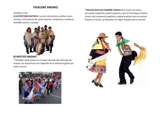 FOLKLORE ANDINO:
Dividido en dos:
A) AUTÓCTONO-NATIVO:El uso de instrumentos andinos netos:
conchas, instrumentos de viento (quenas, zampoñas) y tambores.
HUAYNO común y cantado.
B) MESTIZO ANDINO:
* HUAYNO: (Ayacuchano es el mayor ejemplo del mestizaje del
huayno, los morochucos son engendro de la influencia gitana por
toda la sierra)
* MULIZA HUAYLAS PAMEÑA YARAVI:De la fusión de coplas,
carnavales españoles y boleros gitanos; nace el Charangueo Andino.
A partir de la presencia española y migrante gitana nace el mestizo:
Huayno, el Yaravi, La Pampeña y el alegre Huaylas (sierra central).
 