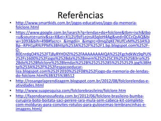 Referências 
• http://www.smartkids.com.br/jogos-educativos/jogo-da-memoria-folclore. 
html 
• https://www.google.com.br/search?q=lendas+do+folclore&tbm=isch&tbo 
=u&source=univ&sa=X&ei=X1j2U9zFLejnsASqloH4Ag&ved=0CCcQsAQ&bi 
w=1093&bih=498#facrc=_&imgdii=_&imgrc=0mqZqKE7KUfCvM%253A%3 
Bp--RPH1pRYcPPM%3Bhttp%253A%252F%252F1.bp.blogspot.com%252F-O- 
80EnrdqO4%252FTj8yRYHDIZI%252FAAAAAAAAIQA%252FgchdkWz9qPU% 
252Fs1600%252Fjogo%252Bda%252Bmem%252525C3%252525B3ria%25 
2Bdo%252Bfolclore%252Blendas%252B%252525285%25252529.jpg%3Bht 
tp%253A%252F%252Fespacoeducar-liza. 
blogspot.com%252F2010%252F08%252Fjogo-da-memoria-de-lendas-do- 
folclore.html%3B325%3B512 
• http://rosangelaprendizagem.blogspot.com.br/2012/08/folclorelendas-e-atividades. 
html 
• http://www.suapesquisa.com/folclorebrasileiro/folclore.htm 
• http://fazendoanossafesta.com.br/2012/06/folclore-brasileiro-bumba-curupira- 
boto-boitata-saci-perere-iara-mula-sem-cabeca-kit-completo-com- 
molduras-para-convites-rotulos-para-guloseimas-lembrancinhas-e-imagens. 
html/ 
