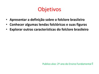 Objetivos 
• Apresentar a definição sobre o folclore brasileiro 
• Conhecer algumas lendas folclóricas e suas figuras 
• Explorar outras características do folclore brasileiro 
Publico alvo: 2º ano do Ensino Fundamental I 
 