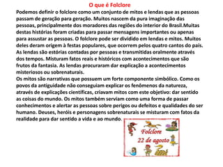 O que é Folclore 
Podemos definir o folclore como um conjunto de mitos e lendas que as pessoas 
passam de geração para geração. Muitos nascem da pura imaginação das 
pessoas, principalmente dos moradores das regiões do interior do Brasil.Muitas 
destas histórias foram criadas para passar mensagens importantes ou apenas 
para assustar as pessoas. O folclore pode ser dividido em lendas e mitos. Muitos 
deles deram origem à festas populares, que ocorrem pelos quatro cantos do país. 
As lendas são estórias contadas por pessoas e transmitidas oralmente através 
dos tempos. Misturam fatos reais e históricos com acontecimentos que são 
frutos da fantasia. As lendas procuraram dar explicação a acontecimentos 
misteriosos ou sobrenaturais. 
Os mitos são narrativas que possuem um forte componente simbólico. Como os 
povos da antiguidade não conseguiam explicar os fenômenos da natureza, 
através de explicações científicas, criavam mitos com este objetivo: dar sentido 
as coisas do mundo. Os mitos também serviam como uma forma de passar 
conhecimentos e alertar as pessoas sobre perigos ou defeitos e qualidades do ser 
humano. Deuses, heróis e personagens sobrenaturais se misturam com fatos da 
realidade para dar sentido a vida e ao mundo. 
 