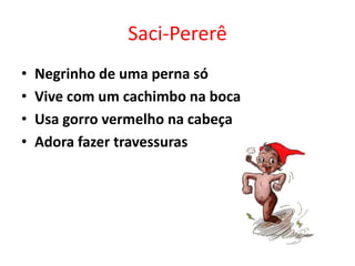 Saci-Pererê 
• Negrinho de uma perna só 
• Vive com um cachimbo na boca 
• Usa gorro vermelho na cabeça 
• Adora fazer travessuras 
 