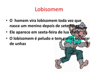 Lobisomem 
• O homem vira lobisomem toda vez que 
nasce um menino depois de sete filhas 
• Ele aparece em sexta-feira de lua cheia 
• O lobisomem é peludo e tem garras no lugar 
de unhas 
 