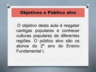 Objetivos e Público alvo 
O objetivo desta aula é resgatar 
cantigas populares e conhecer 
culturas populares de diferentes 
regiões. O público alvo são os 
alunos do 2º ano do Ensino 
Fundamental I. 
 