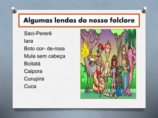 Algumas lendas do nosso folclore 
Saci-Pererê 
Iara 
Boto cor- de-rosa 
Mula sem cabeça 
Boitatá 
Caipora 
Curupira 
Cuca 
 