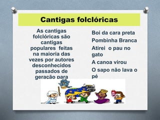 Cantigas folclóricas 
As cantigas 
folclóricas são 
cantigas 
populares feitas 
na maioria das 
vezes por autores 
desconhecidos 
passados de 
geração para 
geração. 
Boi da cara preta 
Pombinha Branca 
Atirei o pau no 
gato 
A canoa virou 
O sapo não lava o 
pé 
 