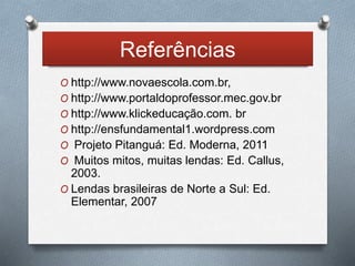Referências 
O http://www.novaescola.com.br, 
O http://www.portaldoprofessor.mec.gov.br 
O http://www.klickeducação.com. br 
O http://ensfundamental1.wordpress.com 
O Projeto Pitanguá: Ed. Moderna, 2011 
O Muitos mitos, muitas lendas: Ed. Callus, 
2003. 
O Lendas brasileiras de Norte a Sul: Ed. 
Elementar, 2007 
