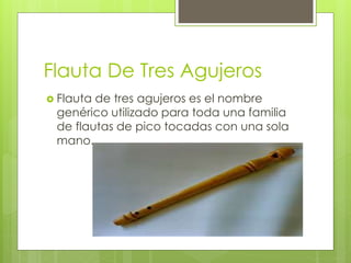 Flauta De Tres Agujeros
 Flauta de tres agujeros es el nombre
genérico utilizado para toda una familia
de flautas de pico tocadas con una sola
mano.
 