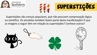 Superstições são crenças populares, que não possuem comprovação lógica
ou científica. Os amuletos também fazem parte desta manifestação! O que
as imagens a seguir têm em relação às superstições? Conhece outras?
 