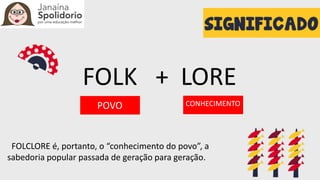 FOLK + LORE
POVO CONHECIMENTO
FOLCLORE é, portanto, o “conhecimento do povo”, a
sabedoria popular passada de geração para geração.
 