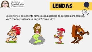 São histórias, geralmente fantasiosas, passadas de geração para geração.
Você conhece as lendas a seguir? Como são?
 