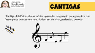 Cantigas folclóricas são as músicas passadas de geração para geração e que
fazem parte de nossa cultura. Podem ser de ninar, parlendas, de roda.
 