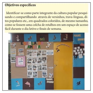 Objetivos específicos
Identificar-se como parte integrante da cultura popular pesqui-
sando e compartilhando através de versinhos, trava-línguas, di-
tos populares etc., em quadrados coloridos, de mesmo tamanho,
como se fossem uma colcha de retalhos em um espaço de acesso
fácil durante o dia letivo e finais de semana.
 