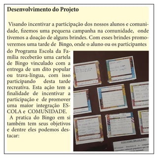 Desenvolvimento do Projeto
Visando incentivar a participação dos nossos alunos e comuni-
dade, fizemos uma pequena campanha na comunidade, onde
tivemos a doação de alguns brindes. Com esses brindes promo-
veremos uma tarde de Bingo, onde o aluno ou os participantes
do Programa Escola da Fa-
mília receberão uma cartela
de Bingo vinculado com a
entrega de um dito popular
ou trava-língua, com isso
participando desta tarde
recreativa. Esta ação tem a
finalidade de incentivar a
participação e de promover
uma maior integração ES-
COLA e COMUNIDADE.
A pratica do Bingo em si
também tem seus objetivos
e dentre eles podemos des-
tacar:
 