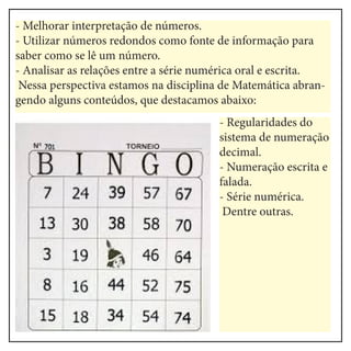 - Melhorar interpretação de números.
- Utilizar números redondos como fonte de informação para
saber como se lê um número.
- Analisar as relações entre a série numérica oral e escrita.
Nessa perspectiva estamos na disciplina de Matemática abran-
gendo alguns conteúdos, que destacamos abaixo:
- Regularidades do
sistema de numeração
decimal.
- Numeração escrita e
falada.
- Série numérica.
Dentre outras.
 