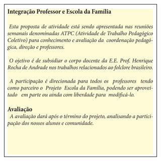 Integração Professor e Escola da Família
Esta proposta de atividade está sendo apresentada nas reuniões
semanais denominadas ATPC (Atividade de Trabalho Pedagógico
Coletivo) para conhecimento e avaliação da coordenação pedagó-
gica, direção e professores.
O ojetivo é de subsidiar o corpo docente da E.E. Prof. Henrique
Rocha de Andrade nos trabalhos relacionados ao folclore brasileiro.
A participação é direcionada para todos os professores tendo
como parceiro o Projeto Escola da Família, podendo ser aprovei-
tado em parte ou ainda com liberdade para modificá-lo.
Avaliação
A avaliação dará após o término do projeto, analisando a partici-
pação dos nossos alunos e comunidade.
 