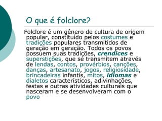 O que é folclore? Folclore é um gênero de cultura de origem popular, constituído pelos  costumes  e  tradições  populares transmitidos de geração em geração. Todos os povos possuem suas tradições,  crendices  e  superstições , que se transmitem através de  lendas ,  contos ,  provérbios ,  canções ,  danças ,  artesanato ,  jogos ,  religiosidade ,  brincadeiras  infantis,  mitos ,  idiomas  e  dialetos  característicos, adivinhações, festas e outras atividades culturais que nasceram e se desenvolveram com o  povo   