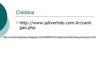 Créditos http://www.qdivertido.com.br/cantigas.php http://ocantinhodanisa.blogspot.com/2009/07/brincadeiras-folcloricas-pronta-pra.html 