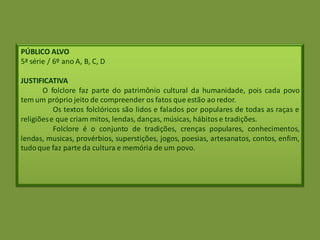 PÚBLICO ALVO
5ª série / 6º ano A, B, C, D
JUSTIFICATIVA
O folclore faz parte do patrimônio cultural da humanidade, pois cada povo
tem um próprio jeito de compreender os fatos que estão ao redor.
Os textos folclóricos são lidos e falados por populares de todas as raças e
religiõese que criam mitos, lendas, danças, músicas, hábitos e tradições.
Folclore é o conjunto de tradições, crenças populares, conhecimentos,
lendas, musicas, provérbios, superstições, jogos, poesias, artesanatos, contos, enfim,
tudoque faz parte da cultura e memória de um povo.
 