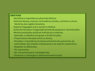 OBJETIVOS
-Identificara importânciaculturaldo folclore.
-Valorizardanças,músicas, brincadeiras,lendas, culináriae cultura.
folclórica das regiões brasileira.
-Explorarlinguagem oral e escrita e artística.
-Estimularfantasiae imaginaçãoatravésde pesquisa e reconstruções.
-Motivarproduções artísticasindividuaise coletivas.
- Aprender a trabalharem grupo e dividirfunções;
- Proporcionarinteraçãoentre os alunos;
- Perceber a importânciado desenvolvimentoda autonomia,da
criatividade,dasrelações interpessoaise do espírito cooperativo;
- Respeitaras diferenças;
- Ter autonomia;
- Ser consciente que é o protagonista;
- Promover a interaçãoe o desenvolvimentosocial;
 