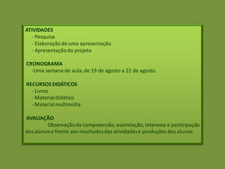 ATIVIDADES
- Pesquisa
- Elaboraçãode uma apresentação
- Apresentaçãodo projeto
CRONOGRAMA
-Uma semana de aula,de 19 de agosto a 22 de agosto.
RECURSOS DIDÁTICOS
- Livros
- Materialdidático
- Materialmultimídia
AVALIAÇÃO
Observaçãoda compreensão,assimilação,interesse e participação
dosalunose frente aos resultadosdas atividadese produções dos alunos.
 
