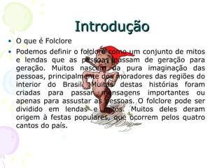 Introdução O que é Folclore Podemos definir o folclore como um conjunto de mitos e lendas que as pessoas passam de geração para geração. Muitos nascem da pura imaginação das pessoas, principalmente dos moradores das regiões do interior do Brasil. Muitas destas histórias foram criadas para passar mensagens importantes ou apenas para assustar as pessoas. O folclore pode ser dividido em lendas e mitos. Muitos deles deram origem à festas populares, que ocorrem pelos quatro cantos do país. 
