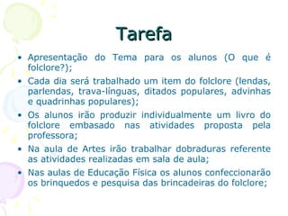 Tarefa Apresentação do Tema para os alunos (O que é folclore?); Cada dia será trabalhado um item do folclore (lendas, parlendas, trava-línguas, ditados populares, advinhas e quadrinhas populares); Os alunos irão produzir individualmente um livro do folclore embasado nas atividades proposta pela professora; Na aula de Artes irão trabalhar dobraduras referente as atividades realizadas em sala de aula; Nas aulas de Educação Física os alunos confeccionarão os brinquedos e pesquisa das brincadeiras do folclore; 