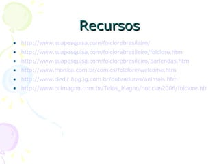 Recursos http://www.suapesquisa.com/folclorebrasileiro/ http://www.suapesquisa.com/folclorebrasileiro/folclore.htm http://www.suapesquisa.com/folclorebrasileiro/parlendas.htm http://www.monica.com.br/comics/folclore/welcome.htm http://www.cledir.hpg.ig.com.br/dobraduras/animais.htm http://www.colmagno.com.br/Telas_Magno/noticias2006/folclore.htm 