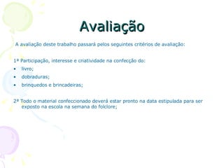 Avaliação A avaliação deste trabalho passará pelos seguintes critérios de avaliação: 1ª Participação, interesse e criatividade na confecção do: livro; dobraduras; brinquedos e brincadeiras; 2ª Todo o material confeccionado deverá estar pronto na data estipulada para ser exposto na escola na semana do folclore; 