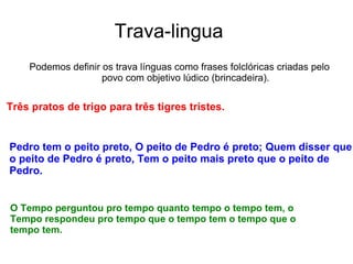Trava-lingua
Podemos definir os trava línguas como frases folclóricas criadas pelo
povo com objetivo lúdico (brincadeira).
Três pratos de trigo para três tigres tristes.
Pedro tem o peito preto, O peito de Pedro é preto; Quem disser que
o peito de Pedro é preto, Tem o peito mais preto que o peito de
Pedro.
O Tempo perguntou pro tempo quanto tempo o tempo tem, o
Tempo respondeu pro tempo que o tempo tem o tempo que o
tempo tem.
 